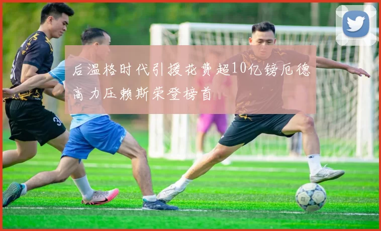 后温格时代引援花费超10亿镑厄德高力压赖斯荣登榜首