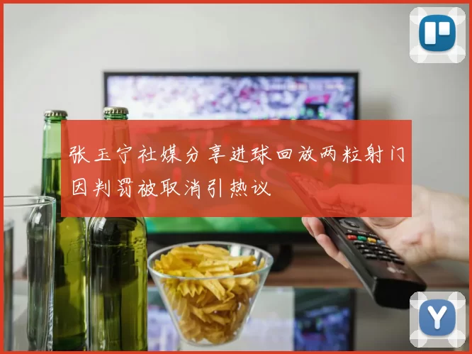 张玉宁社媒分享进球回放两粒射门因判罚被取消引热议