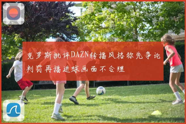 克罗斯批评DAZN转播风格称先争论判罚再播进球画面不合理
