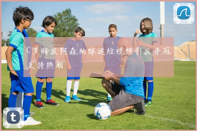 C罗转发阿森纳球迷短视频引发夺冠支持热潮
