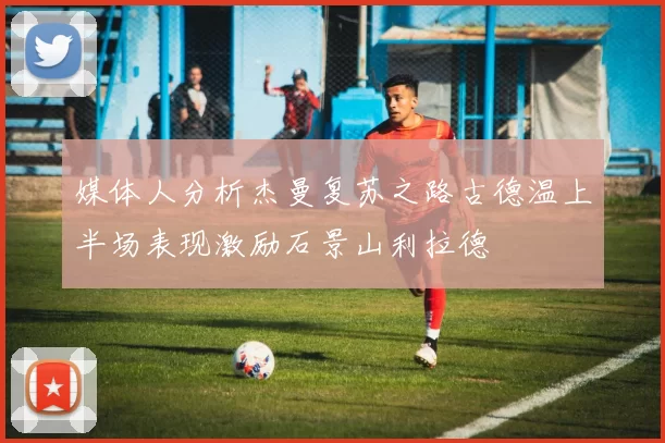 媒体人分析杰曼复苏之路古德温上半场表现激励石景山利拉德