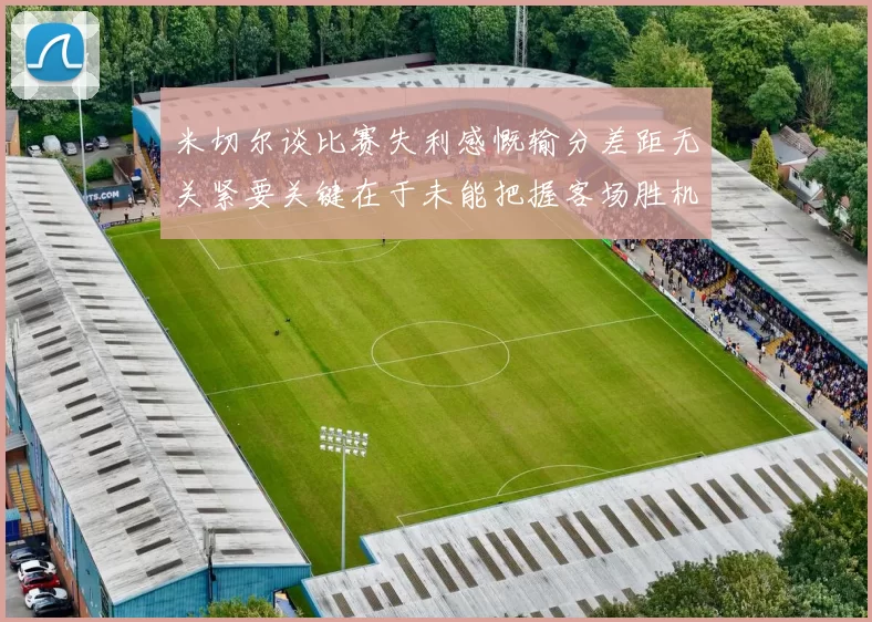 米切尔谈比赛失利感慨输分差距无关紧要关键在于未能把握客场胜机