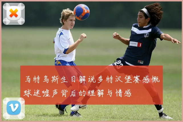 马特乌斯生日解说多特汉堡赛感慨球迷嘘声背后的理解与情感