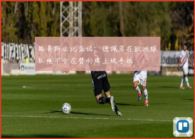 路易斯法比亚诺：德佩若在欧洲球队绝不会在替补席上玩手机