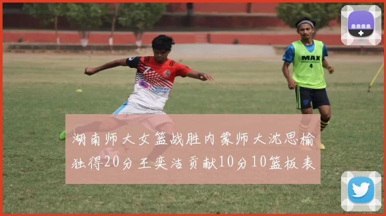 湖南师大女篮战胜内蒙师大沈思榆独得20分王奕洁贡献10分10篮板表现出色