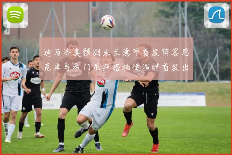 迪马济奥预测米兰意甲首发阵容恩昆库与希门尼斯搭档德温特首发出战