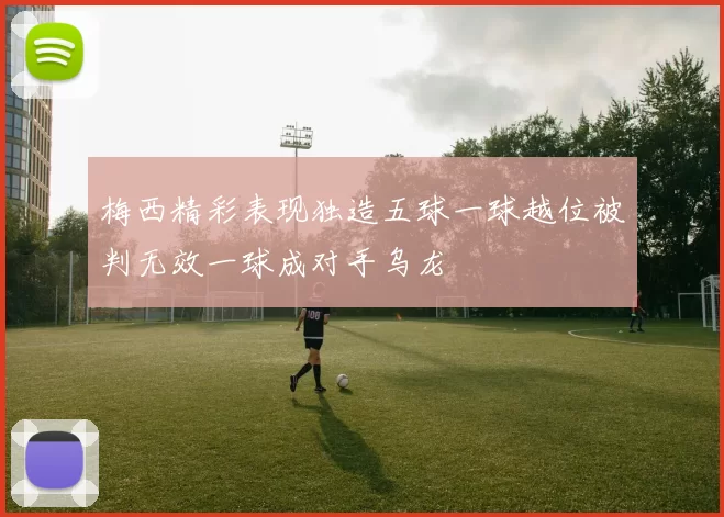 梅西精彩表现独造五球一球越位被判无效一球成对手乌龙