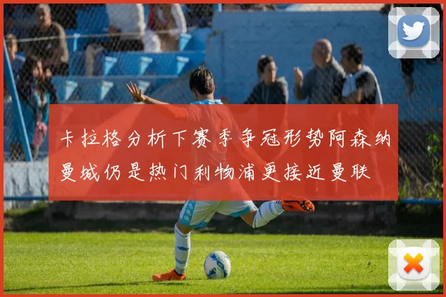 卡拉格分析下赛季争冠形势阿森纳曼城仍是热门利物浦更接近曼联