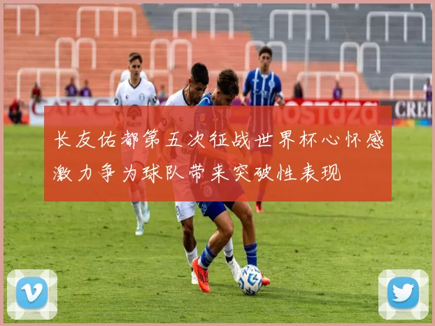 长友佑都第五次征战世界杯心怀感激力争为球队带来突破性表现