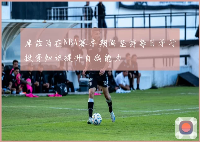 库兹马在NBA赛季期间坚持每日学习投资知识提升自我能力