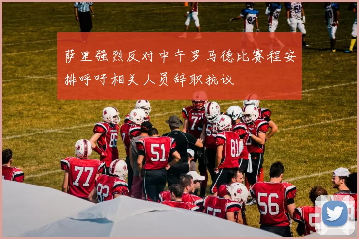 萨里强烈反对中午罗马德比赛程安排呼吁相关人员辞职抗议